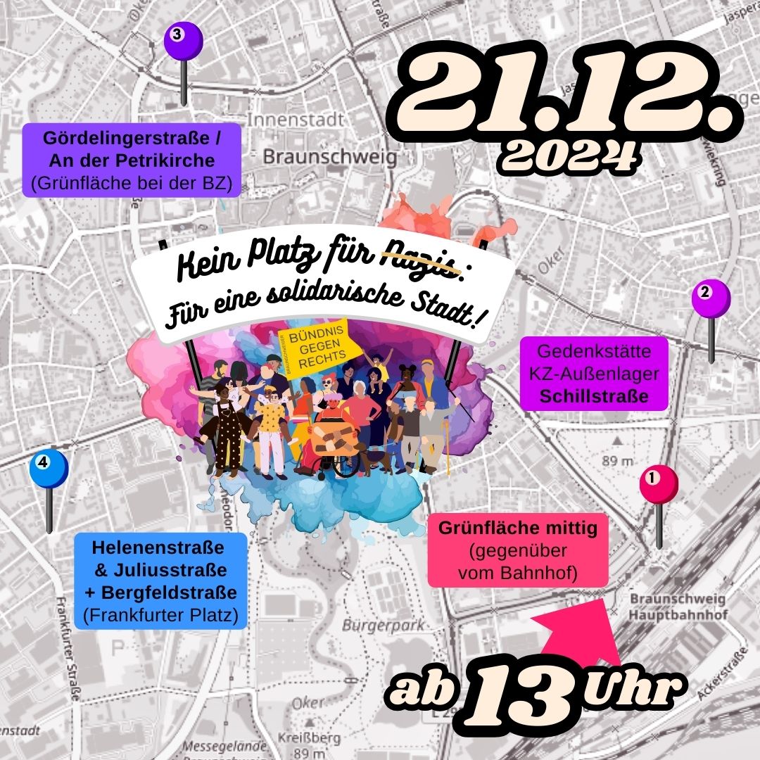 Der Hintergrund besteht aus einem grauen Stadtplan von Braunschweig. Darauf ist eine bunte Farbexplosion im Aquarell-Stil und davor sind die schon mehrfach verwendeten diversen protestierenden Menschen für das Bündnis gegen Rechts. Über ihnen auf einem Banner steht der Titel: Kein Kein Platz für Nazis! Für eine solidarische Stadt! Ab 13 Uhr Braunschweig Hauptbahnhof Auf der grauen Karte von Braunschweig sind in verschiedenen Farben die vier Kundgebungsorte markiert und beschriftet: 1. Grünfläche (mittig gegenüber vom Bahnhof) 2. Gedenkstätte KZ-Außenlager Schillstraße 3. Gördelingerstraße / An der Petrikirche (Grünfläche bei der BZ) Grünfläche mittig (gegenüber vom Bahnhof) 4. Helenenstraße und Juliusstraße sowie Bergfeldstraße (Frankfurter Platz)