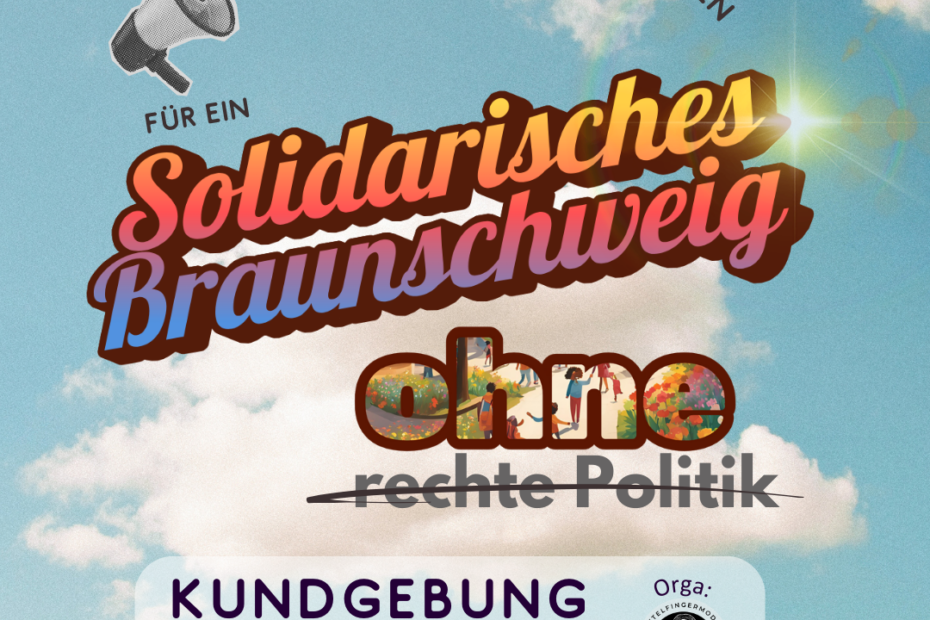 Vor einem hellblauen Himmel mit fluffigen Wolken steht in Farbverlauf und durch eine Sonnenreflexion erhellt: Solidarisches Braunschweig. Darunter: ohne rechte Politik. Das Wort ohne ist in dicker Schrift. In dem Buchstaben ist ein Bildausschnitt, der verschiedene glückliche Kinder und Erwachsene zeigt, die von Pflanzen und Blumen umgeben sind. Rechte Politik ist durchgestrichen. Aus einem Megafon kommt oben in gebogener Schrift: Forderungen und Mitmach-Ideen für ein... Unten stehen die Daten der Kundgebung und das Logo von Mittelfingernodus mit einer gezeichneten Wednesday Addams, die ein anatomisches Menschenherz in der Hand hält.