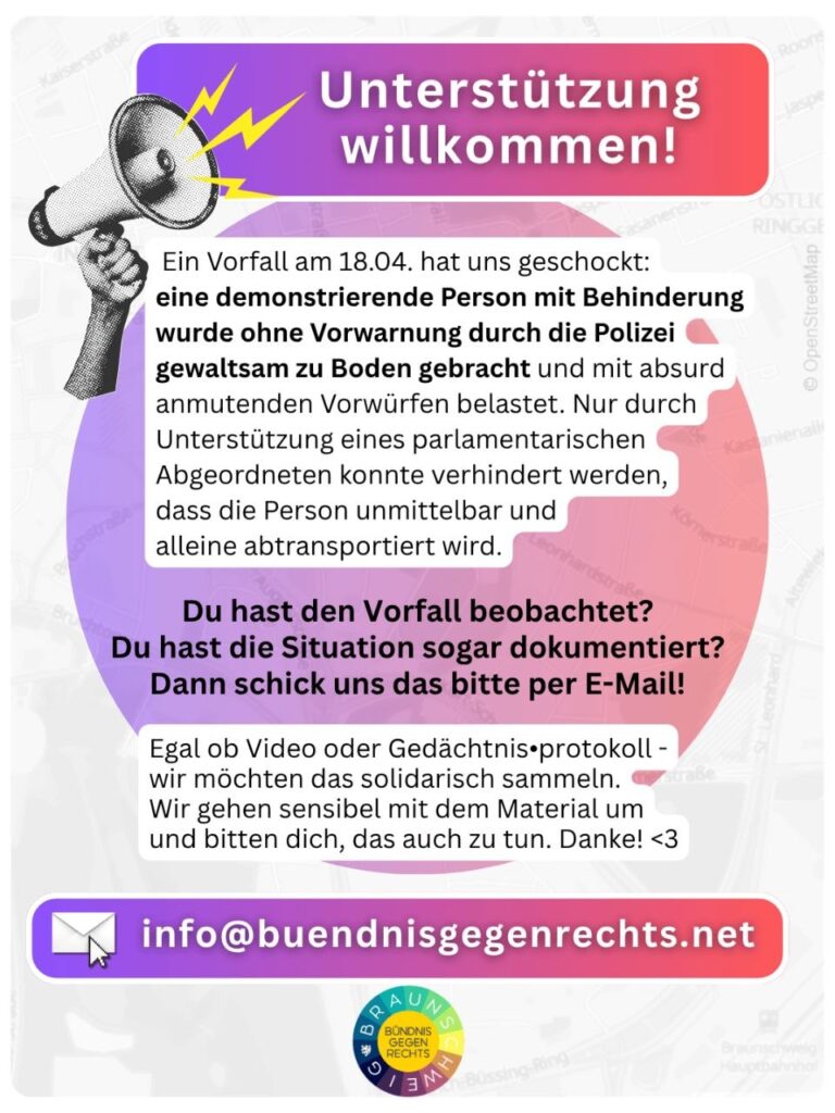Grafik mit farbigem Verlaufshintergrund. Oben steht die Überschrift ‚Unterstützung willkommen!‘. Links ist eine gezeichnete Hand zu sehen, die ein Megafon hält, aus dem kleine Blitze kommen. Rechts daneben steht ein Text, der um Unterstützung bittet: Eine behinderte Person wurde bei der Demonstration des Bündnisses gegen Rechts gegen Reichsbürger:innen am 18.04. von der Polizei ohne Vorwarnung zu Boden gebracht und anschließend mit unbegründeten Vorwürfen konfrontiert. Zeuginnen werden gebeten, Beobachtungen oder Dokumentationen per E‑Mail an info@buendnisgegenrechts.net zu schicken. Am unteren Rand befindet sich das Logo des Bündnis gegen Rechts Braunschweig.